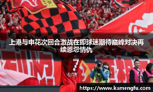 上港与申花次回合激战在即球迷期待巅峰对决再续恩怨情仇